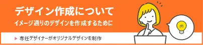 デザイン作成について イメージどおりのデザインを作成するために 専任デザイナーがオリジナルデザインを制作